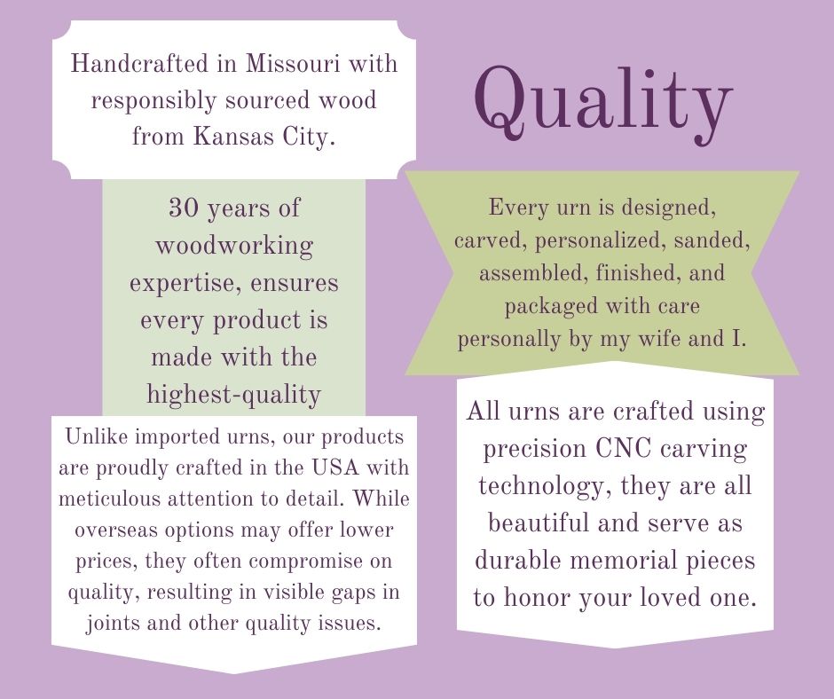 Quality - Our Urns for human remain cremations, they are designed, carved, personalized, sanded, assembled, finished, and packaged with care by my wife and I. All Urns are crafter with precision CNC carving technology. These are all handcrafted in Missouri with responsibly sourced wood from Kansas City. Each urn is made with 30 years of woodworking expertise, and ensures every product is made with the highest quality.