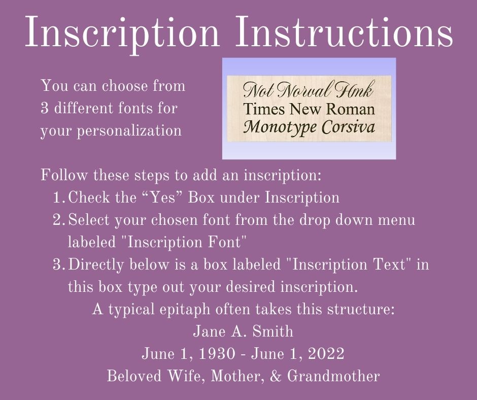 Inscription Insxtructions -   You can choose from  3 different fonts for your personalization   Follow these steps to add an inscription: Check the “Yes” Box under Inscription Select your chosen font from the drop down menu labeled "Inscription Font" Directly below is a box labeled "Inscription Text" in this box type out your desired inscription. A typical epitaph often takes this structure: Jane A. Smith June 1, 1930 - June 1, 2022 Beloved Wife, Mother, & Grandmother