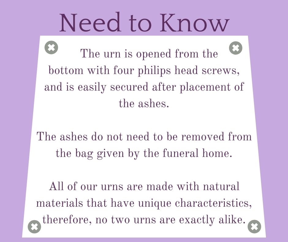 Need to Know - The urn is opened from the           bottom with four philips head screws,   and is easily secured after placement of the ashes.  The ashes do not need to be removed from the bag given by the funeral home.  All of our urns are made with natural materials that have unique characteristics, therefore, no two urns are exactly alike.