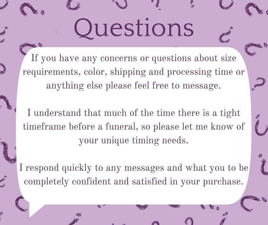 Do you have Questions? - If you have any concerns or questions about size requirements, color, shipping and processing time or  anything else please feel free to message.  I understand that much of the time there is a tight timeframe before a funeral, so please let me know of your unique timing needs.  I respond quickly to any messages and what you to be completely confident and satisfied in your purchase.