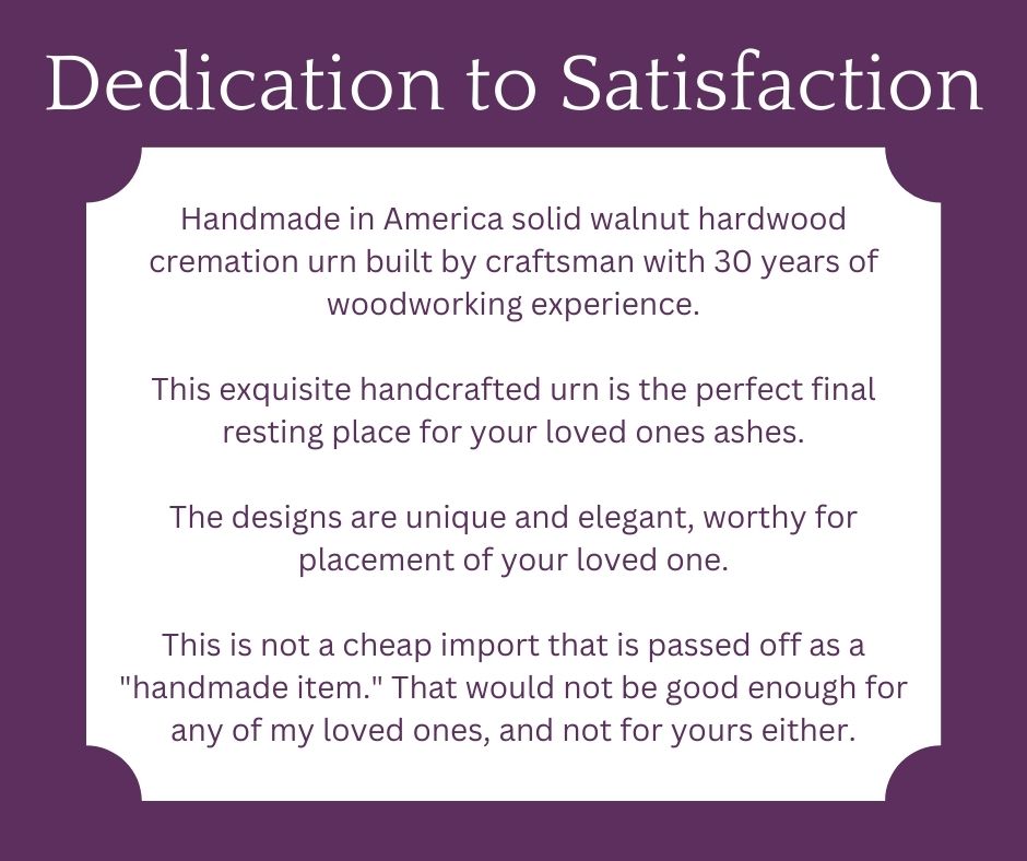 Dedication to Satisfaction - Handmade in America solid walnut hardwood cremation urn built by craftsman with 30 years of woodworking experience.  This exquisite handcrafted urn is the perfect final resting place for your loved ones ashes.  The designs are unique and elegant, worthy for placement of your loved one.   This is not a cheap import that is passed off as a "handmade item." That would not be good enough for any of my loved ones, and not for yours either.